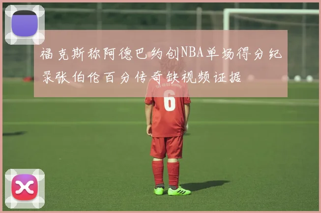 福克斯称阿德巴约创NBA单场得分纪录张伯伦百分传奇缺视频证据