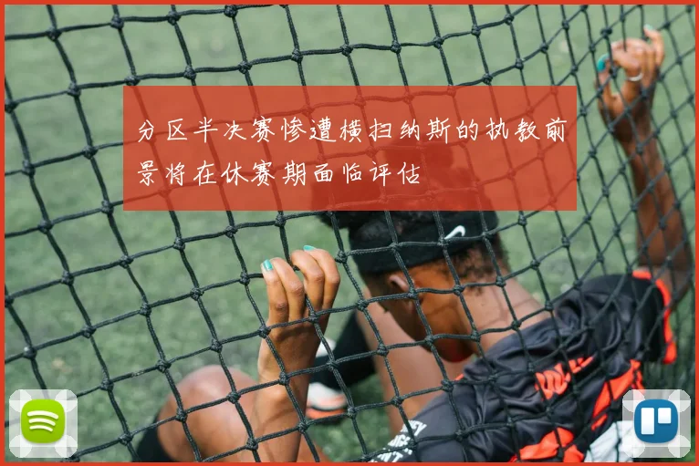 分区半决赛惨遭横扫纳斯的执教前景将在休赛期面临评估
