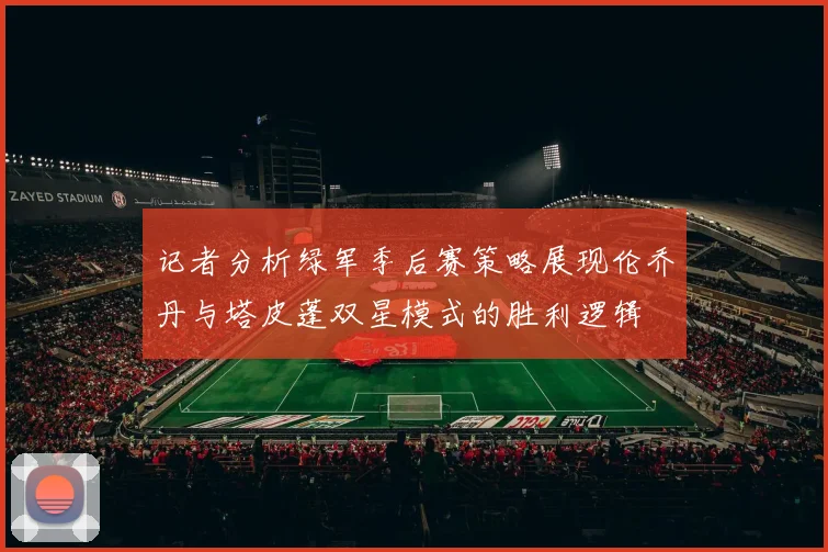 记者分析绿军季后赛策略展现伦乔丹与塔皮蓬双星模式的胜利逻辑