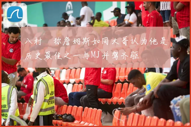八村塁称詹姆斯如同大哥认为他是历史最佳之一与MJ并驾齐驱