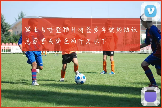 骑士与哈登预计将签多年续约协议总薪资或降至两千万以下