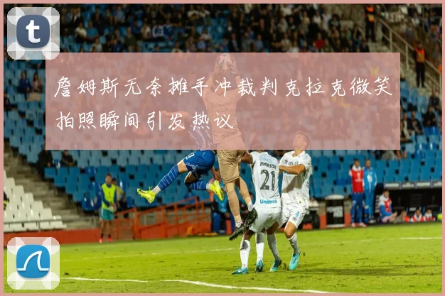 詹姆斯无奈摊手冲裁判克拉克微笑拍照瞬间引发热议