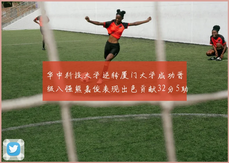 华中科技大学逆转厦门大学成功晋级八强熊嘉俊表现出色贡献32分5助攻5抢断