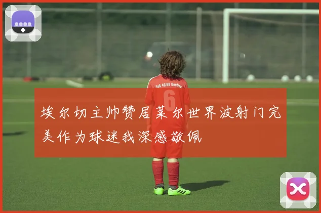 埃尔切主帅赞居莱尔世界波射门完美作为球迷我深感敬佩