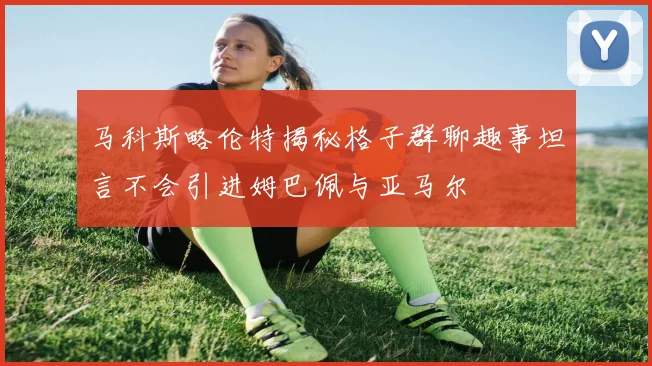 马科斯略伦特揭秘格子群聊趣事坦言不会引进姆巴佩与亚马尔