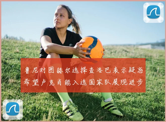 鲁尼对图赫尔选择查洛巴表示疑惑希望卢克肖能入选国家队展现进步