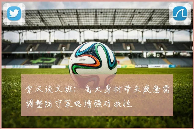 索汉谈文班：高大身材带来疲惫需调整防守策略增强对抗性