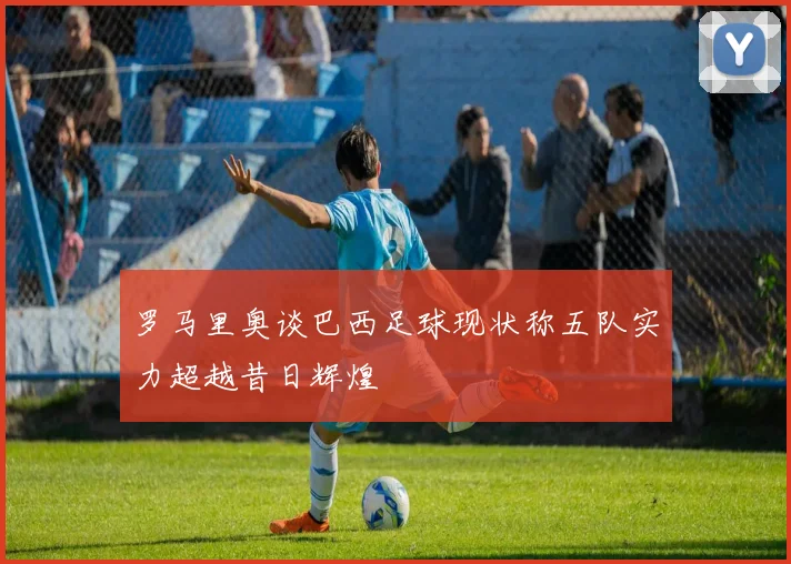 罗马里奥谈巴西足球现状称五队实力超越昔日辉煌