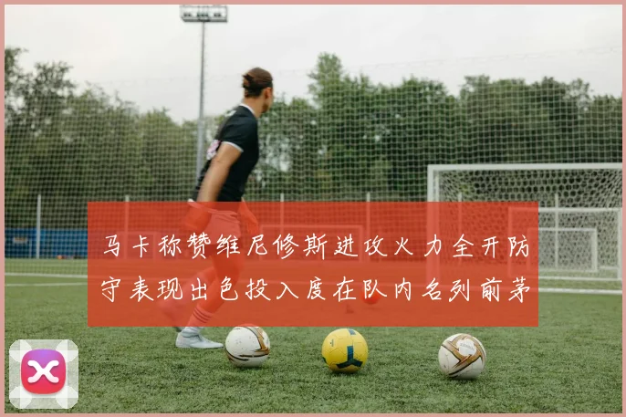 马卡称赞维尼修斯进攻火力全开防守表现出色投入度在队内名列前茅