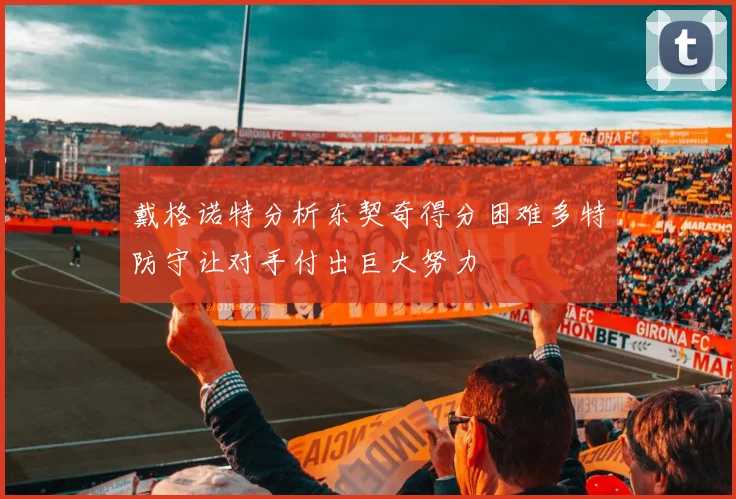 戴格诺特分析东契奇得分困难多特防守让对手付出巨大努力